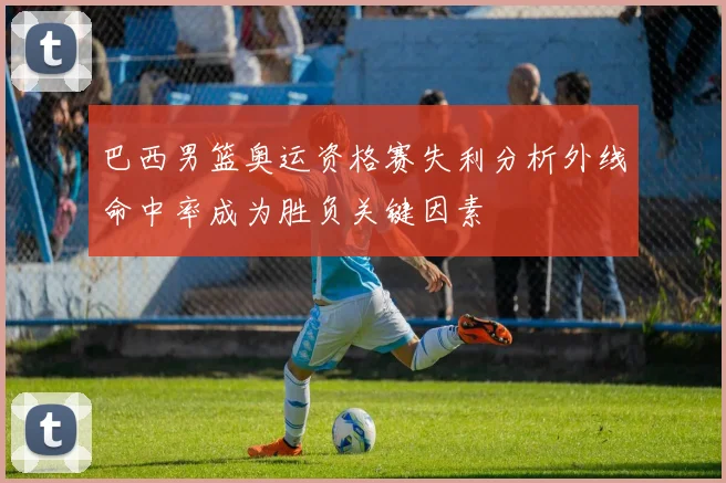巴西男篮奥运资格赛失利分析外线命中率成为胜负关键因素