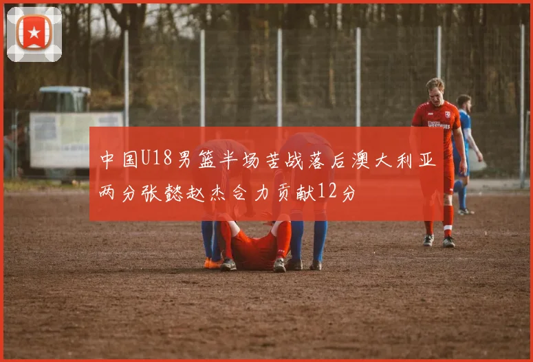 中国U18男篮半场苦战落后澳大利亚两分张懿赵杰合力贡献12分