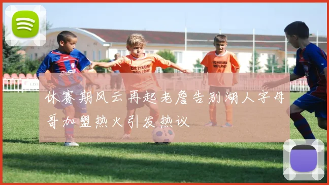 休赛期风云再起老詹告别湖人字母哥加盟热火引发热议
