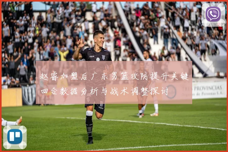 赵睿加盟后广东男篮攻防提升关键回合数据分析与战术调整探讨