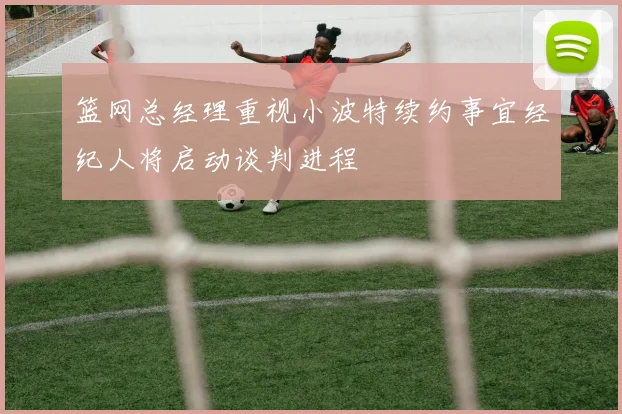 篮网总经理重视小波特续约事宜经纪人将启动谈判进程