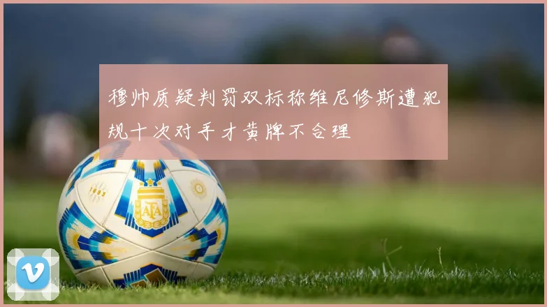 穆帅质疑判罚双标称维尼修斯遭犯规十次对手才黄牌不合理