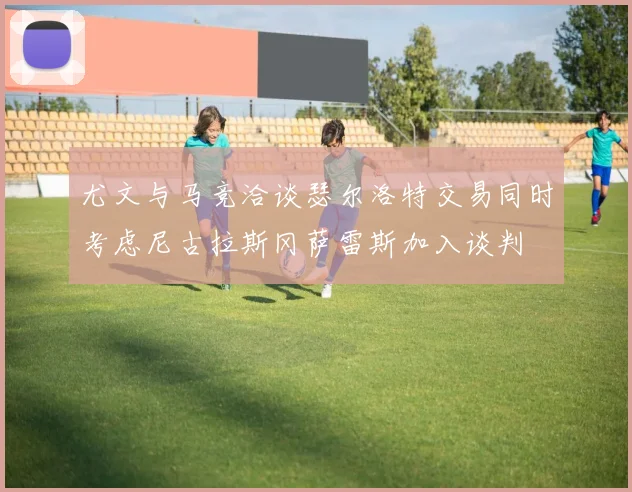 尤文与马竞洽谈瑟尔洛特交易同时考虑尼古拉斯冈萨雷斯加入谈判