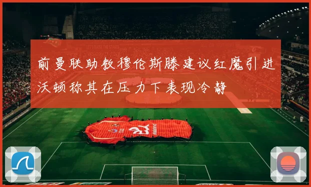 前曼联助教穆伦斯滕建议红魔引进沃顿称其在压力下表现冷静